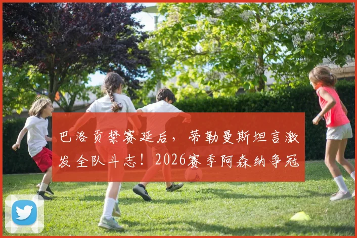 巴洛贡禁赛延后，蒂勒曼斯坦言激发全队斗志！2026赛季阿森纳争冠前景深度解析