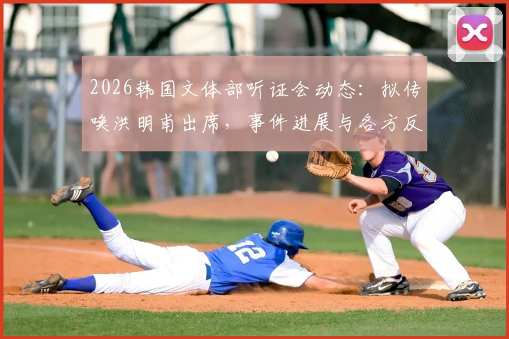 2026韩国文体部听证会动态：拟传唤洪明甫出席，事件进展与各方反应深度追踪