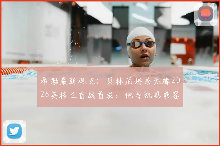 希勒最新观点：贝林厄姆或无缘2026英格兰首战首发，他与凯恩兼容性问题成焦点