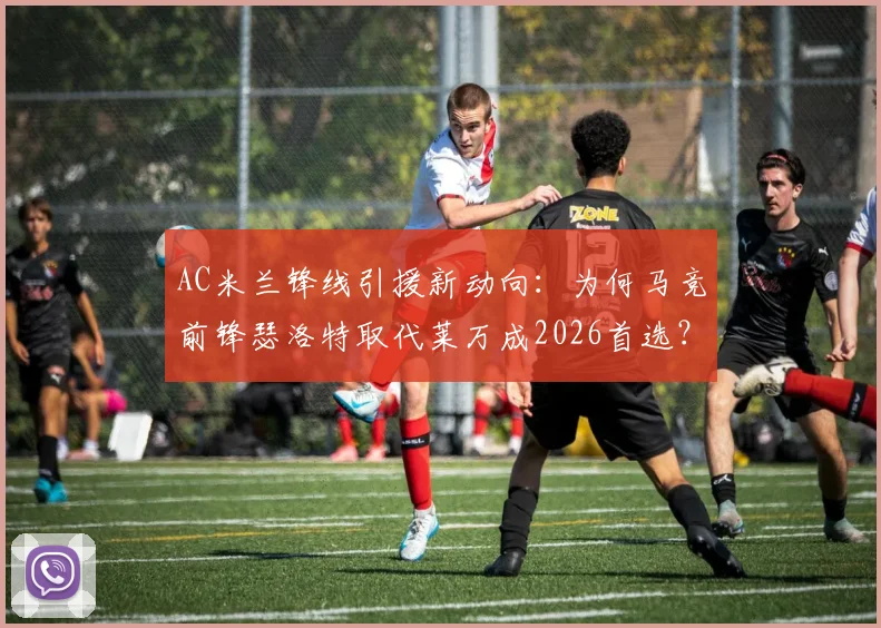 AC米兰锋线引援新动向：为何马竞前锋瑟洛特取代莱万成2026首选？四千万欧要价深度解析
