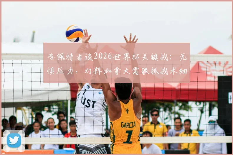 洛佩特吉谈2026世界杯关键战：无惧压力，对阵加拿大需狠抓战术细节与赛前部署
