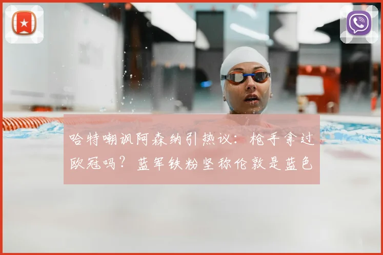 哈特嘲讽阿森纳引热议:枪手拿过欧冠吗?蓝军铁粉坚称伦敦是蓝色的