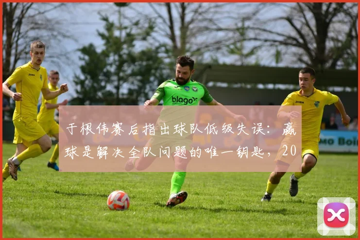 于根伟赛后指出球队低级失误：赢球是解决全队问题的唯一钥匙，2026赛季前景分析