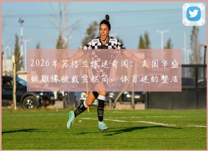 2026年苏格兰球迷奇闻：美国华盛顿雕像被戴雪糕筒，体育迷的整活文化如何风靡全球？
