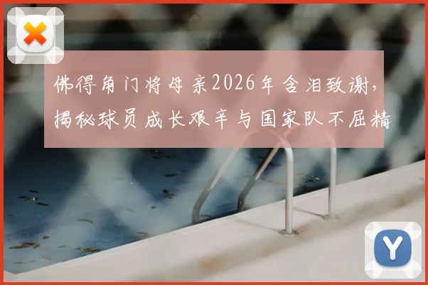 佛得角门将母亲2026年含泪致谢,揭秘球员成长艰辛与国家队不屈精神