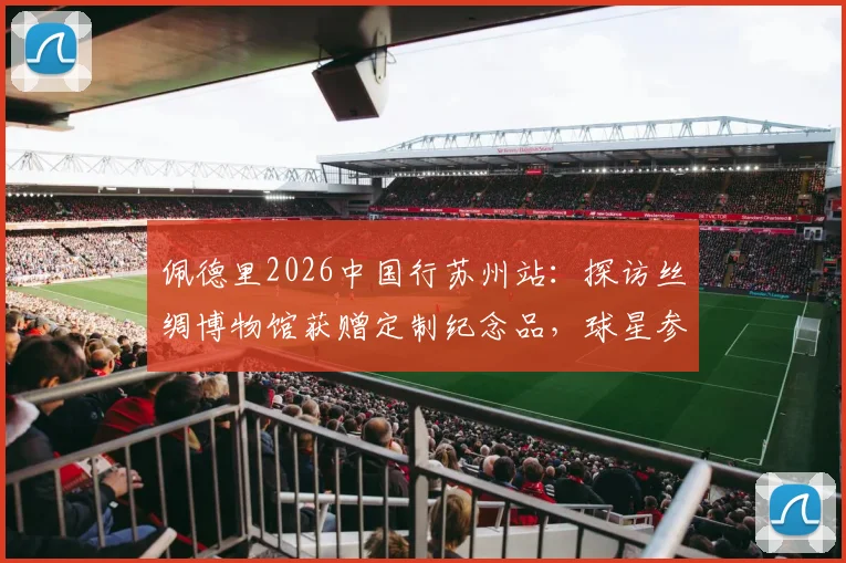 佩德里2026中国行苏州站：探访丝绸博物馆获赠定制纪念品，球星参观体验全记录