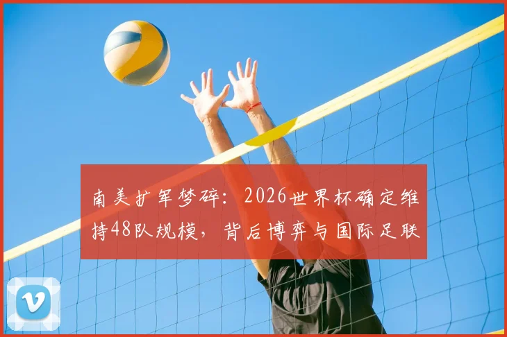 南美扩军梦碎：2026世界杯确定维持48队规模，背后博弈与国际足联战略考量全解析