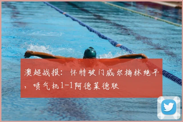 澳超战报：怀特破门威尔梅林绝平，喷气机1-1阿德莱德联