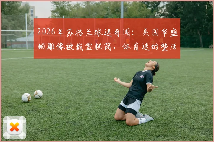 2026年苏格兰球迷奇闻：美国华盛顿雕像被戴雪糕筒，体育迷的整活文化如何风靡全球？