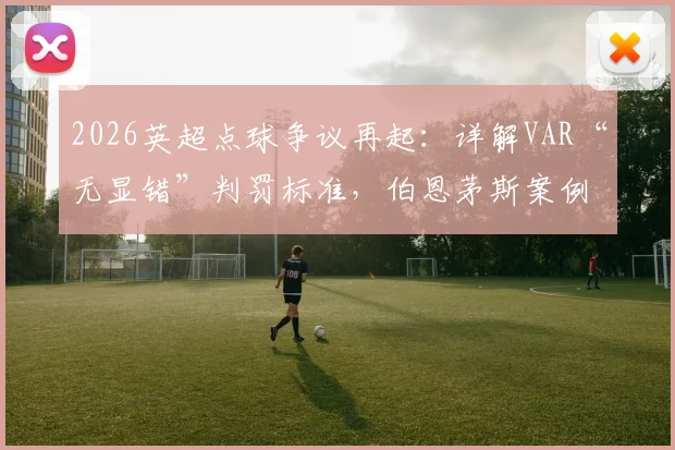2026英超点球争议再起：详解VAR“无显错”判罚标准，伯恩茅斯案例全过程回顾