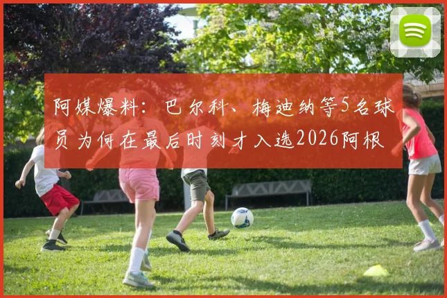 阿媒爆料：巴尔科、梅迪纳等5名球员为何在最后时刻才入选2026阿根廷国家队名单？