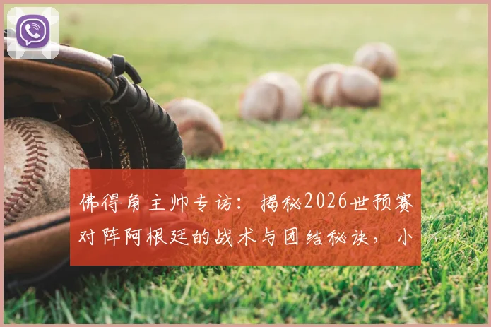 佛得角主帅专访:揭秘2026世预赛对阵阿根廷的战术与团结秘诀,小国足球的勇气之路
