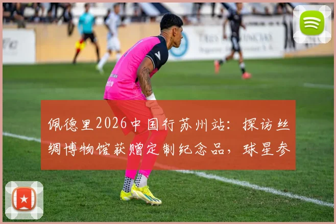 佩德里2026中国行苏州站：探访丝绸博物馆获赠定制纪念品，球星参观体验全记录