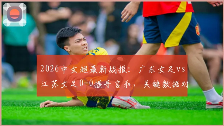 2026中女超最新战报：广东女足vs江苏女足0-0握手言和，关键数据对比一览