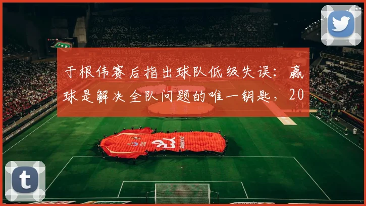 于根伟赛后指出球队低级失误：赢球是解决全队问题的唯一钥匙，2026赛季前景分析