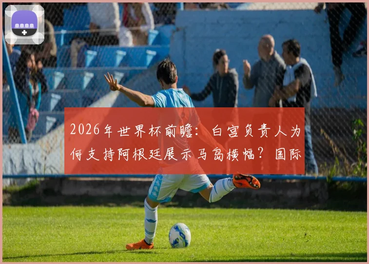 2026年世界杯前瞻：白宫负责人为何支持阿根廷展示马岛横幅？国际足联规定与赛场政治表态深度解读
