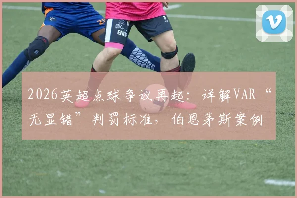 2026英超点球争议再起：详解VAR“无显错”判罚标准，伯恩茅斯案例全过程回顾