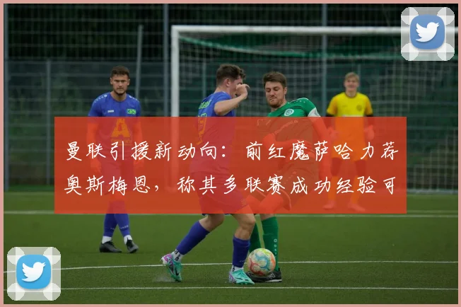 曼联引援新动向：前红魔萨哈力荐奥斯梅恩，称其多联赛成功经验可担当2026锋线领袖