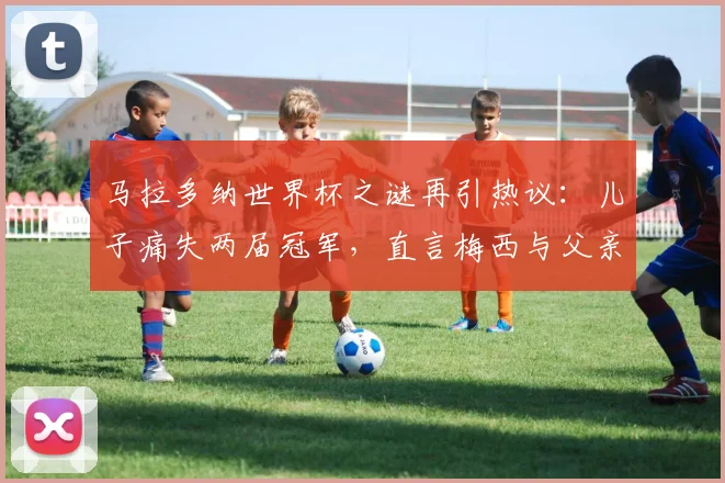 马拉多纳世界杯之谜再引热议：儿子痛失两届冠军，直言梅西与父亲不在同一层次