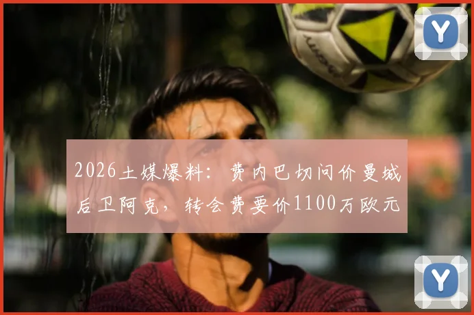 2026土媒爆料：费内巴切问价曼城后卫阿克，转会费要价1100万欧元起，球员合同成关键