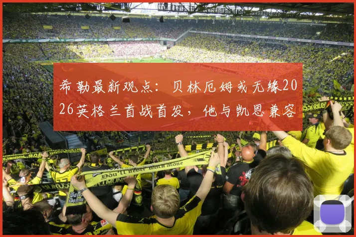 希勒最新观点：贝林厄姆或无缘2026英格兰首战首发，他与凯恩兼容性问题成焦点