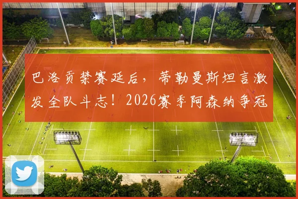 巴洛贡禁赛延后,蒂勒曼斯坦言激发全队斗志!2026赛季阿森纳争冠前景深度解析