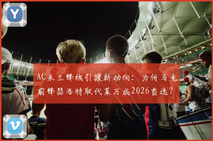 AC米兰锋线引援新动向：为何马竞前锋瑟洛特取代莱万成2026首选？四千万欧要价深度解析