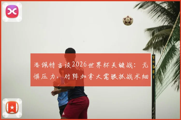 洛佩特吉谈2026世界杯关键战：无惧压力，对阵加拿大需狠抓战术细节与赛前部署