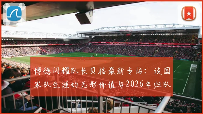 博德闪耀队长贝格最新专访：谈国家队生涯的无形价值与2026年归队计划，揭秘心路历程