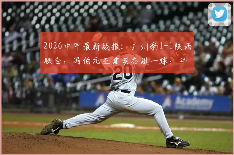 2026中甲最新战报：广州豹1-1陕西联合，冯伯元王建明各进一球，半场激烈对决引热议