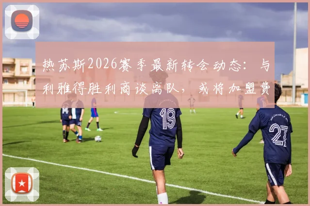 热苏斯2026赛季最新转会动态：与利雅得胜利商谈离队，或将加盟费内巴切