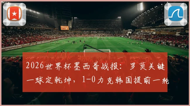 2026世界杯墨西哥战报：罗莫关键一球定乾坤，1-0力克韩国提前一轮锁定小组第一，晋级形势分析