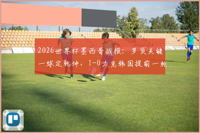 2026世界杯墨西哥战报:罗莫关键一球定乾坤,1-0力克韩国提前一轮锁定小组第一,晋级形势分析