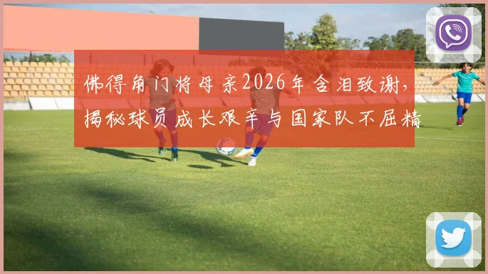 佛得角门将母亲2026年含泪致谢，揭秘球员成长艰辛与国家队不屈精神