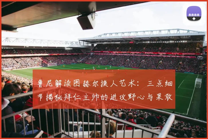 鲁尼解读图赫尔换人艺术：三点细节揭秘拜仁主帅的进攻野心与果敢决心
