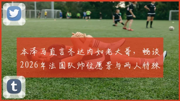 本泽马直言齐达内如老大哥，畅谈2026年法国队帅位愿景与两人特殊关系解读