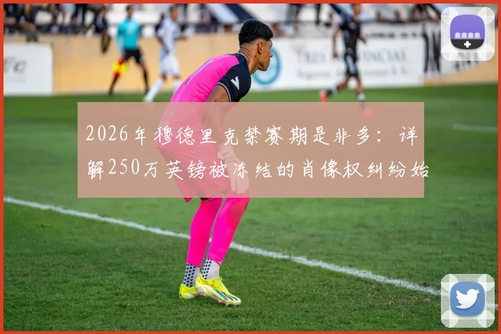 2026年穆德里克禁赛期是非多：详解250万英镑被冻结的肖像权纠纷始末与球员合同风险