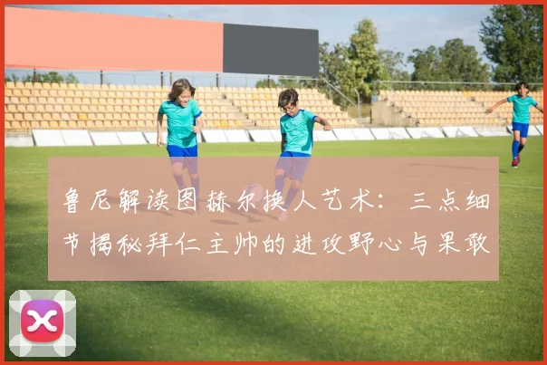 鲁尼解读图赫尔换人艺术：三点细节揭秘拜仁主帅的进攻野心与果敢决心