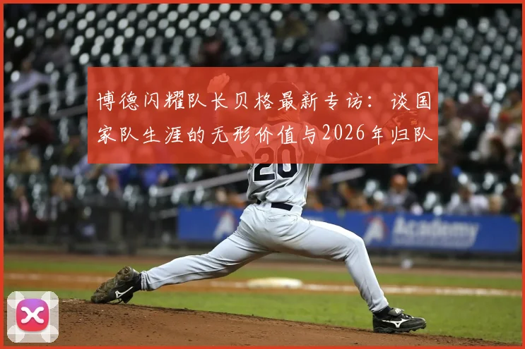 博德闪耀队长贝格最新专访：谈国家队生涯的无形价值与2026年归队计划，揭秘心路历程