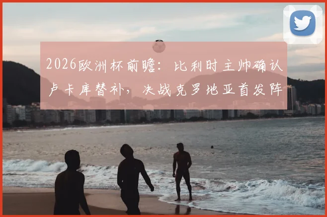 2026欧洲杯前瞻：比利时主帅确认卢卡库替补，决战克罗地亚首发阵容与取胜战术解析