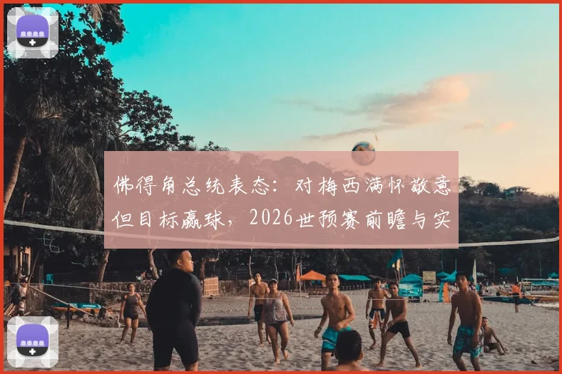 佛得角总统表态：对梅西满怀敬意但目标赢球，2026世预赛前瞻与实力深度解析