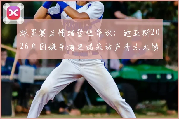 球星赛后情绪管理争议：迪亚斯2026年因嫌弃梅里诺采访声音太大愤然离场，球员混采礼仪引热议