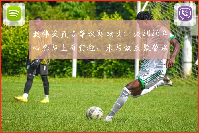 戴伟浚直言争议即动力:谈2026年心态与上海行程,未与故友聚餐成小遗憾