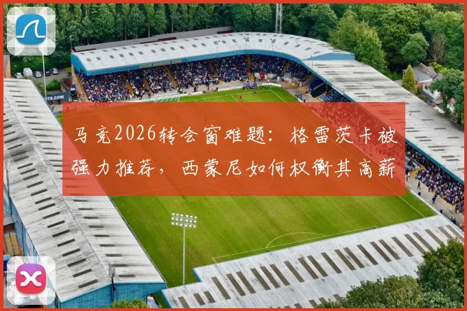 马竞2026转会窗难题：格雷茨卡被强力推荐，西蒙尼如何权衡其高薪与自由身优势？