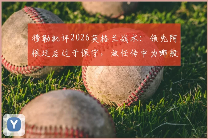 穆勒批评2026英格兰战术：领先阿根廷后过于保守，放任传中为哪般？防守漏洞引争议