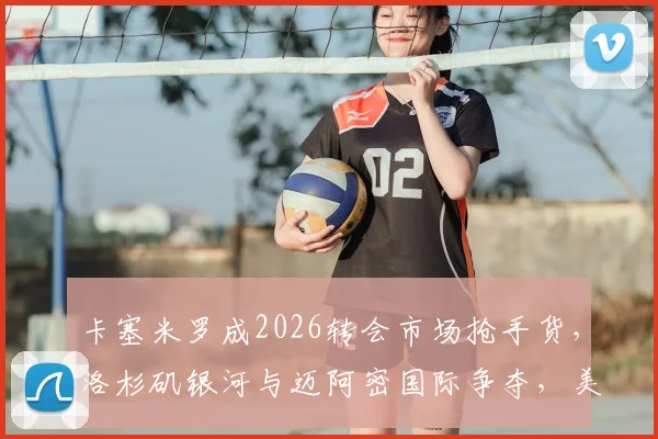 卡塞米罗成2026转会市场抢手货，洛杉矶银河与迈阿密国际争夺，美职联引援新趋势解析