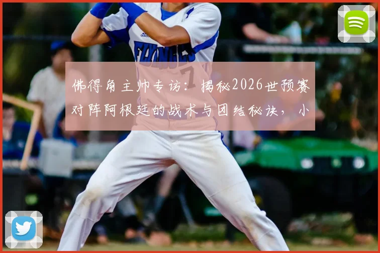 佛得角主帅专访：揭秘2026世预赛对阵阿根廷的战术与团结秘诀，小国足球的勇气之路