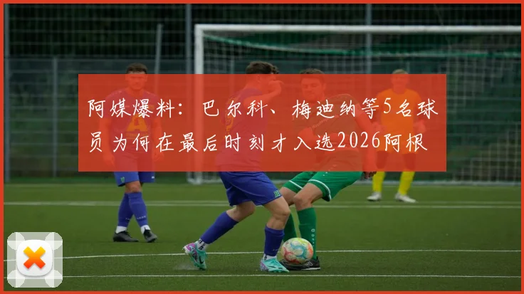 阿媒爆料:巴尔科、梅迪纳等5名球员为何在最后时刻才入选2026阿根廷国家队名单?