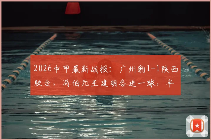 2026中甲最新战报：广州豹1-1陕西联合，冯伯元王建明各进一球，半场激烈对决引热议