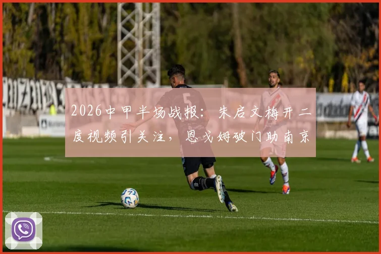 2026中甲半场战报：朱启文梅开二度视频引关注，恩戈姆破门助南京城市3-0大胜佛山南狮